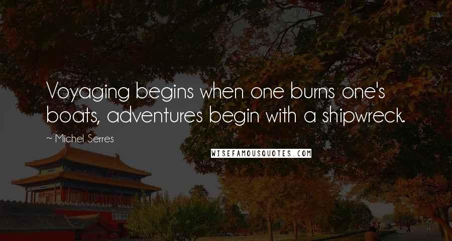 Michel Serres Quotes: Voyaging begins when one burns one's boats, adventures begin with a shipwreck.