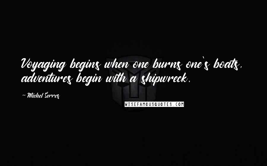 Michel Serres Quotes: Voyaging begins when one burns one's boats, adventures begin with a shipwreck.