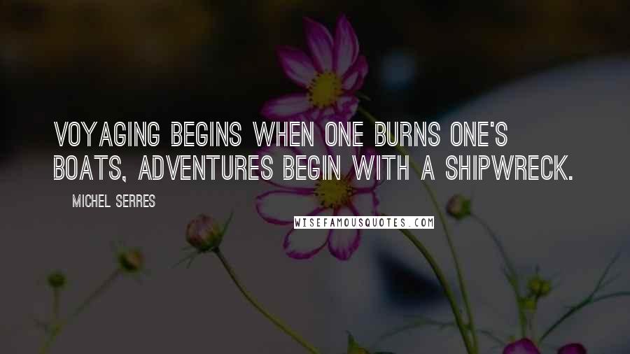Michel Serres Quotes: Voyaging begins when one burns one's boats, adventures begin with a shipwreck.