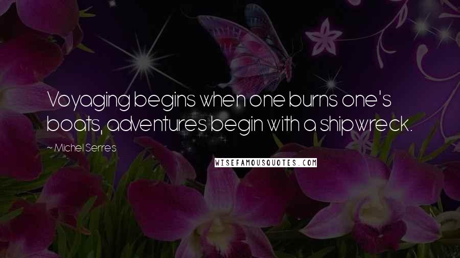 Michel Serres Quotes: Voyaging begins when one burns one's boats, adventures begin with a shipwreck.