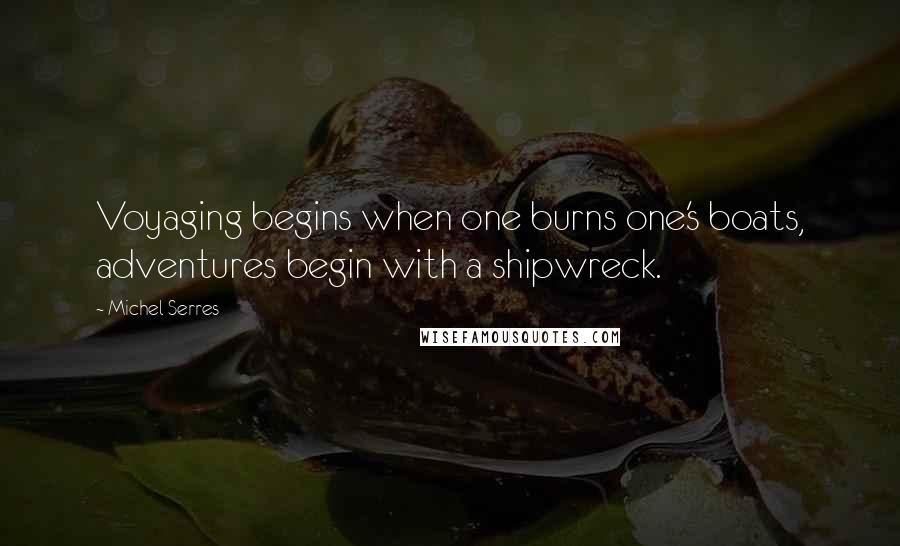 Michel Serres Quotes: Voyaging begins when one burns one's boats, adventures begin with a shipwreck.
