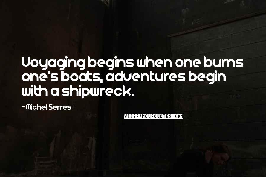 Michel Serres Quotes: Voyaging begins when one burns one's boats, adventures begin with a shipwreck.