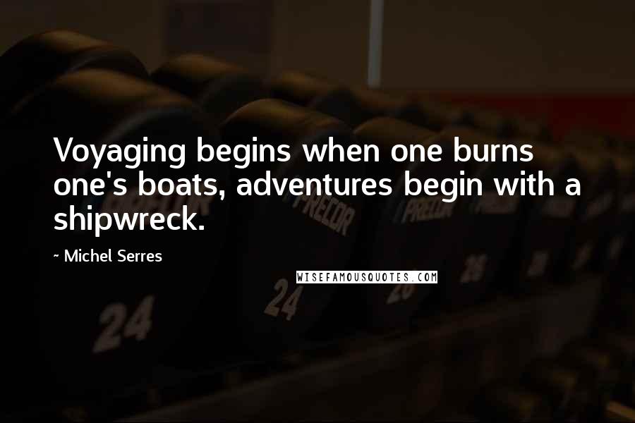 Michel Serres Quotes: Voyaging begins when one burns one's boats, adventures begin with a shipwreck.