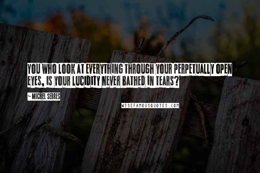 Michel Serres Quotes: You who look at everything through your perpetually open eyes, is your lucidity never bathed in tears?