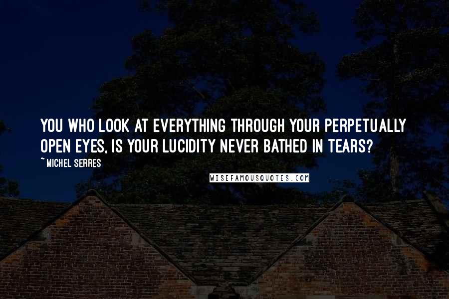 Michel Serres Quotes: You who look at everything through your perpetually open eyes, is your lucidity never bathed in tears?