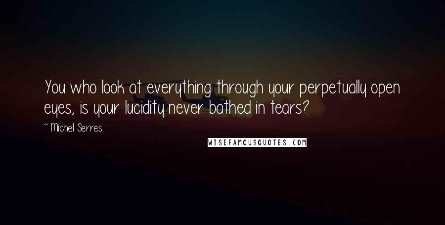 Michel Serres Quotes: You who look at everything through your perpetually open eyes, is your lucidity never bathed in tears?