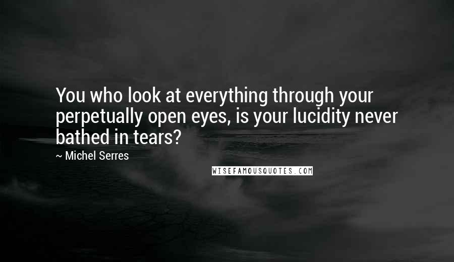 Michel Serres Quotes: You who look at everything through your perpetually open eyes, is your lucidity never bathed in tears?