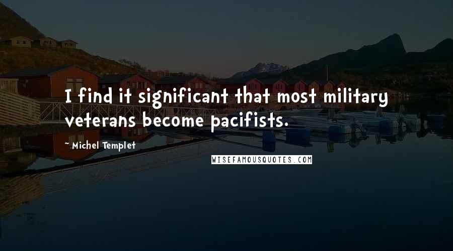 Michel Templet Quotes: I find it significant that most military veterans become pacifists.