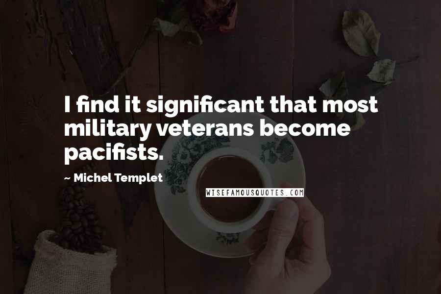 Michel Templet Quotes: I find it significant that most military veterans become pacifists.