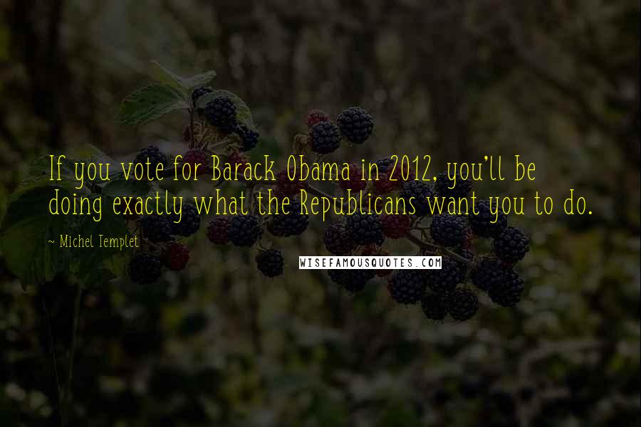 Michel Templet Quotes: If you vote for Barack Obama in 2012, you'll be doing exactly what the Republicans want you to do.