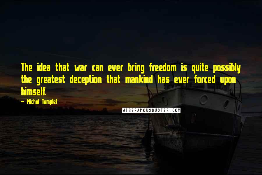 Michel Templet Quotes: The idea that war can ever bring freedom is quite possibly the greatest deception that mankind has ever forced upon himself.