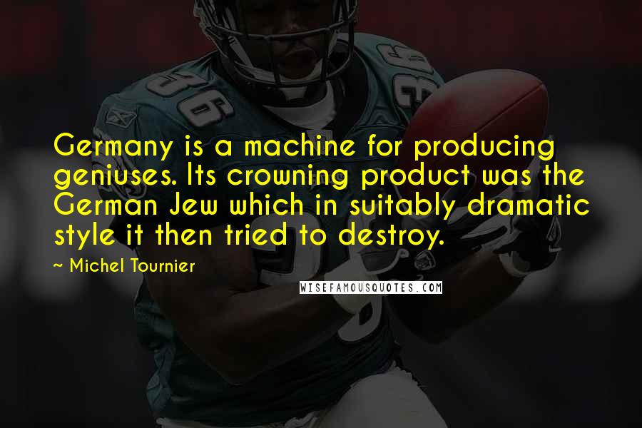 Michel Tournier Quotes: Germany is a machine for producing geniuses. Its crowning product was the German Jew which in suitably dramatic style it then tried to destroy.