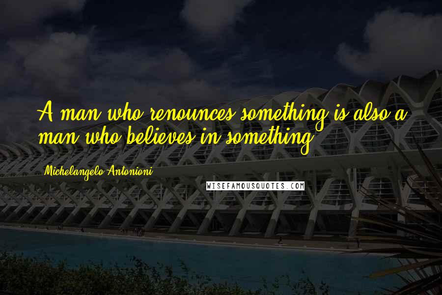 Michelangelo Antonioni Quotes: A man who renounces something is also a man who believes in something.