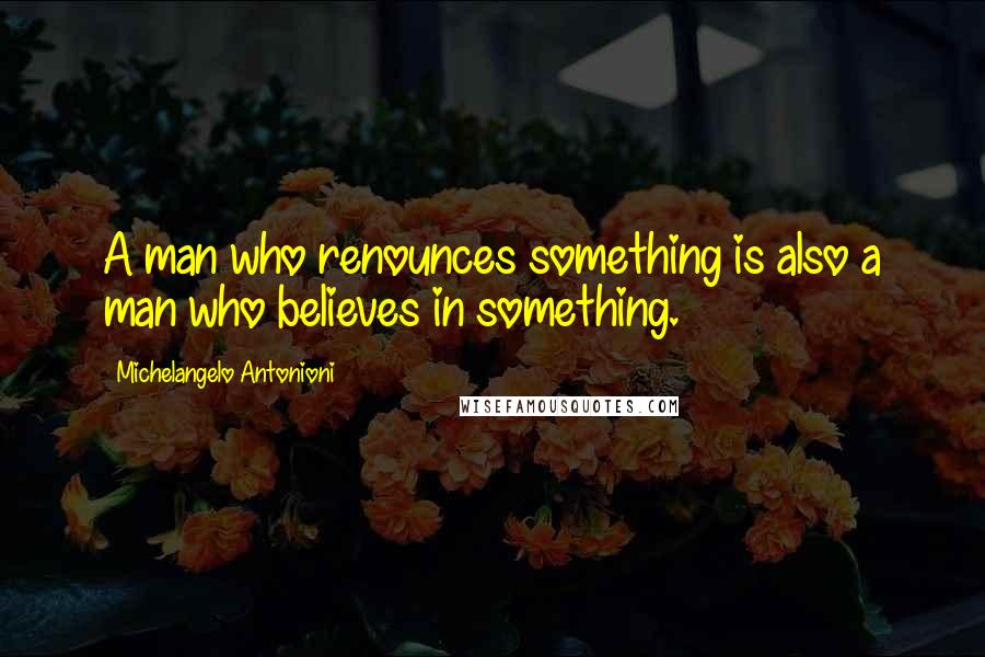 Michelangelo Antonioni Quotes: A man who renounces something is also a man who believes in something.