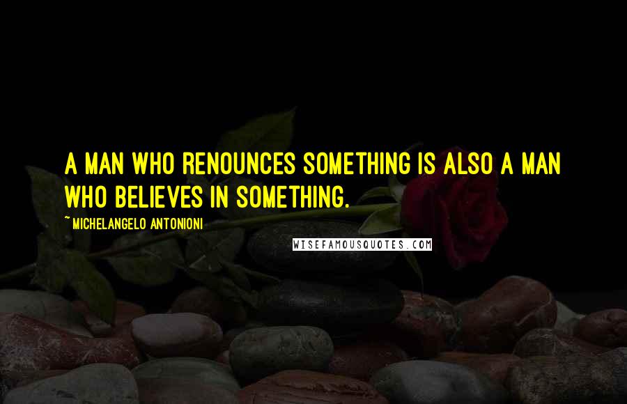 Michelangelo Antonioni Quotes: A man who renounces something is also a man who believes in something.