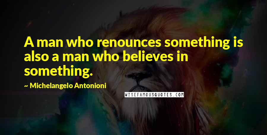 Michelangelo Antonioni Quotes: A man who renounces something is also a man who believes in something.