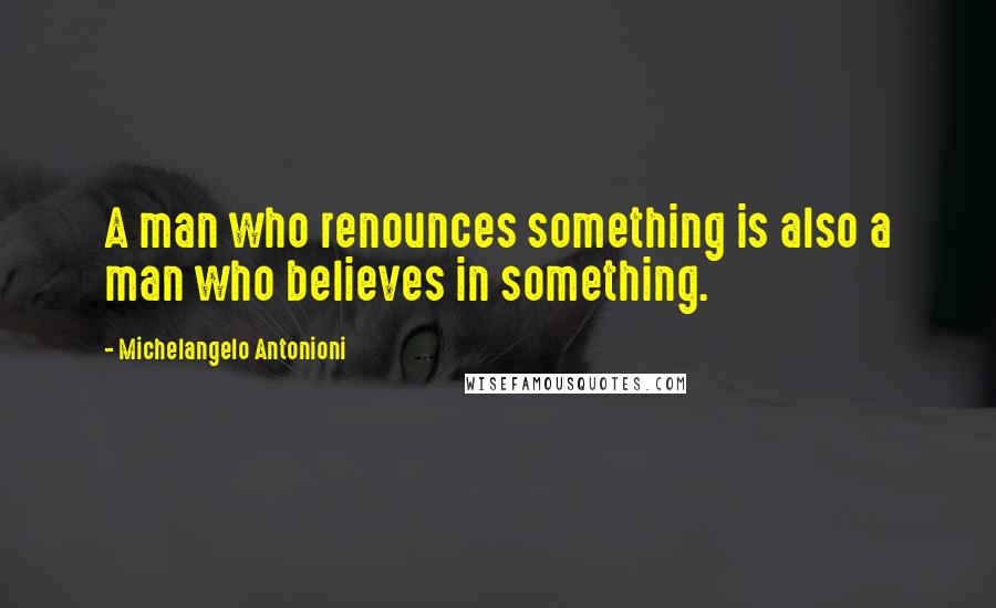 Michelangelo Antonioni Quotes: A man who renounces something is also a man who believes in something.