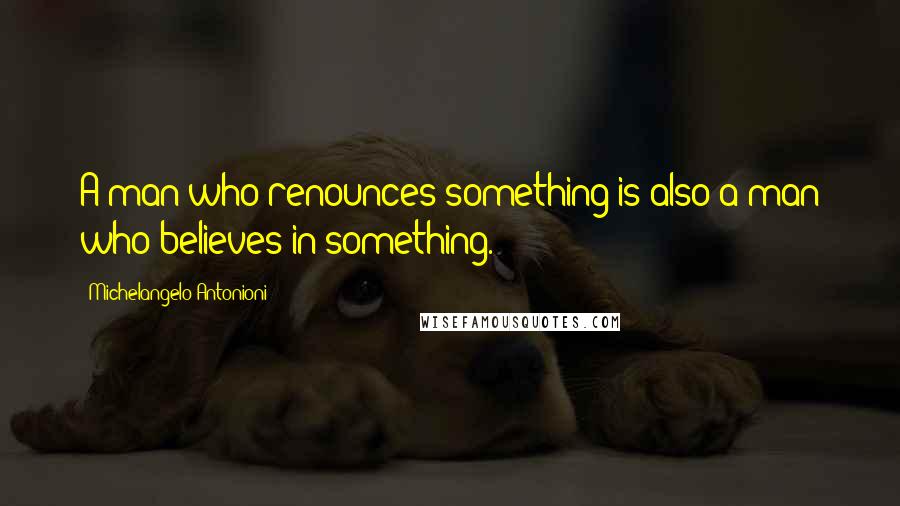 Michelangelo Antonioni Quotes: A man who renounces something is also a man who believes in something.