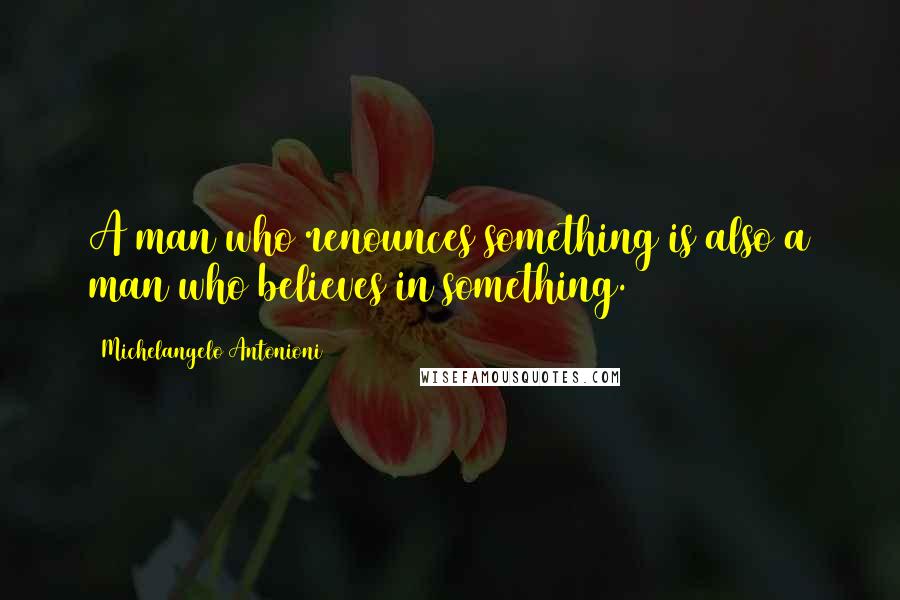 Michelangelo Antonioni Quotes: A man who renounces something is also a man who believes in something.