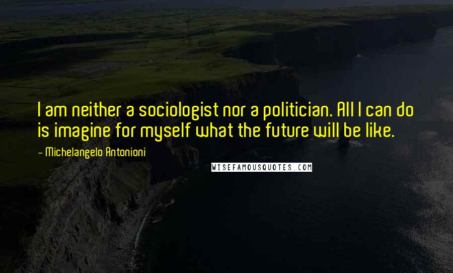 Michelangelo Antonioni Quotes: I am neither a sociologist nor a politician. All I can do is imagine for myself what the future will be like.