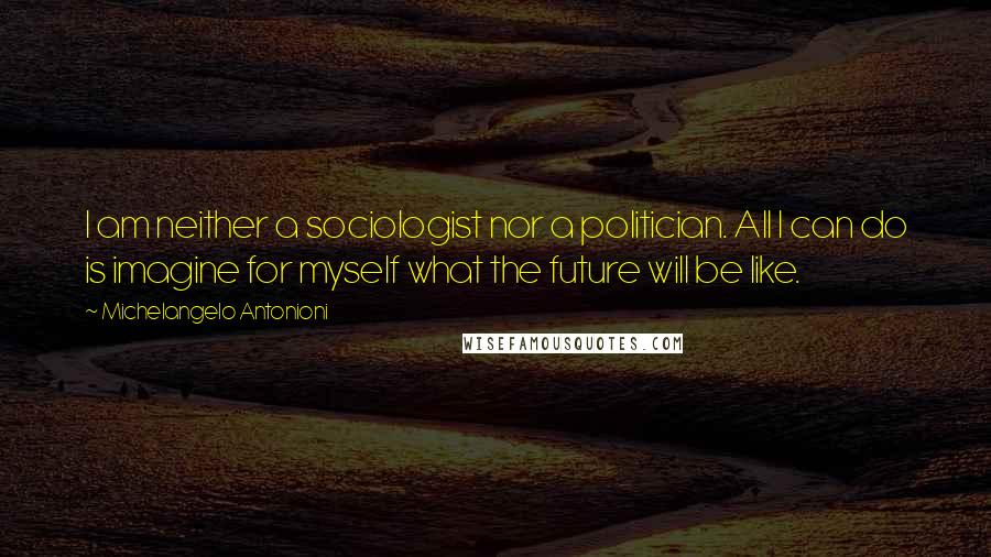 Michelangelo Antonioni Quotes: I am neither a sociologist nor a politician. All I can do is imagine for myself what the future will be like.