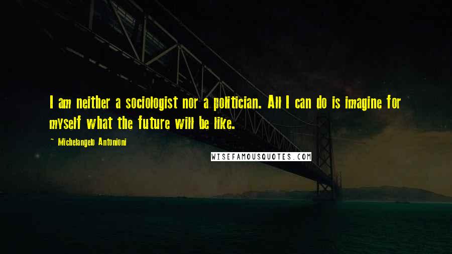 Michelangelo Antonioni Quotes: I am neither a sociologist nor a politician. All I can do is imagine for myself what the future will be like.