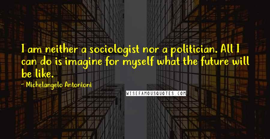 Michelangelo Antonioni Quotes: I am neither a sociologist nor a politician. All I can do is imagine for myself what the future will be like.
