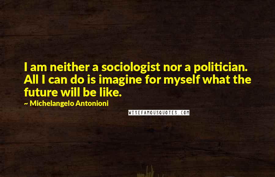 Michelangelo Antonioni Quotes: I am neither a sociologist nor a politician. All I can do is imagine for myself what the future will be like.