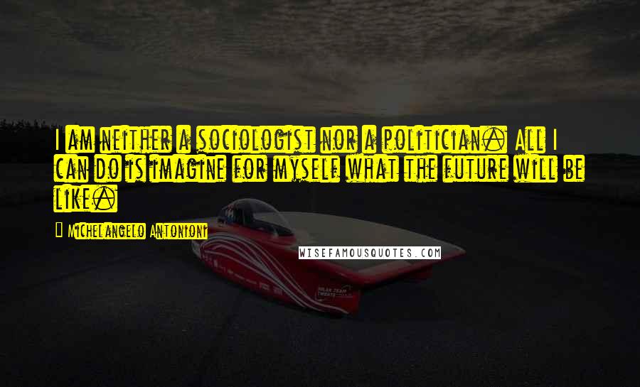 Michelangelo Antonioni Quotes: I am neither a sociologist nor a politician. All I can do is imagine for myself what the future will be like.