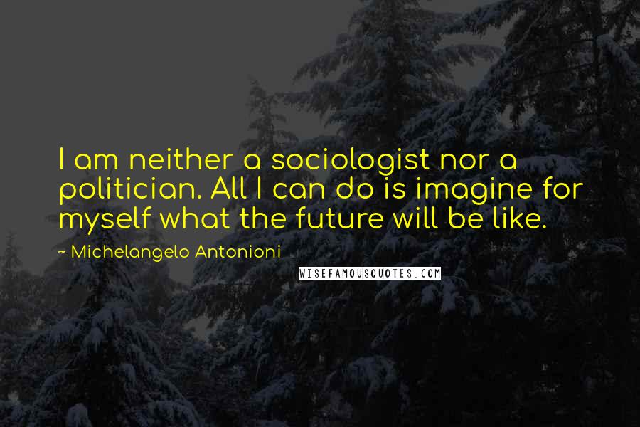 Michelangelo Antonioni Quotes: I am neither a sociologist nor a politician. All I can do is imagine for myself what the future will be like.