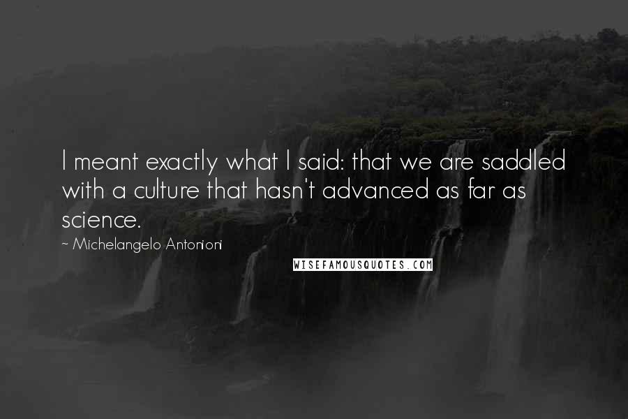 Michelangelo Antonioni Quotes: I meant exactly what I said: that we are saddled with a culture that hasn't advanced as far as science.