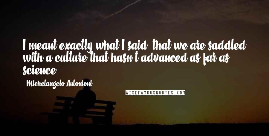 Michelangelo Antonioni Quotes: I meant exactly what I said: that we are saddled with a culture that hasn't advanced as far as science.