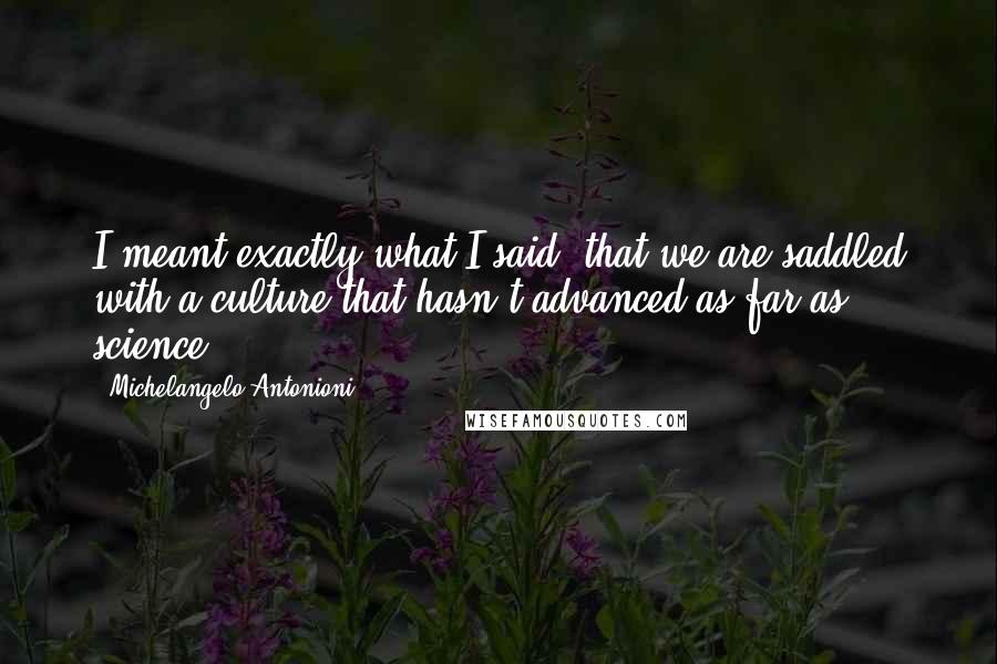 Michelangelo Antonioni Quotes: I meant exactly what I said: that we are saddled with a culture that hasn't advanced as far as science.
