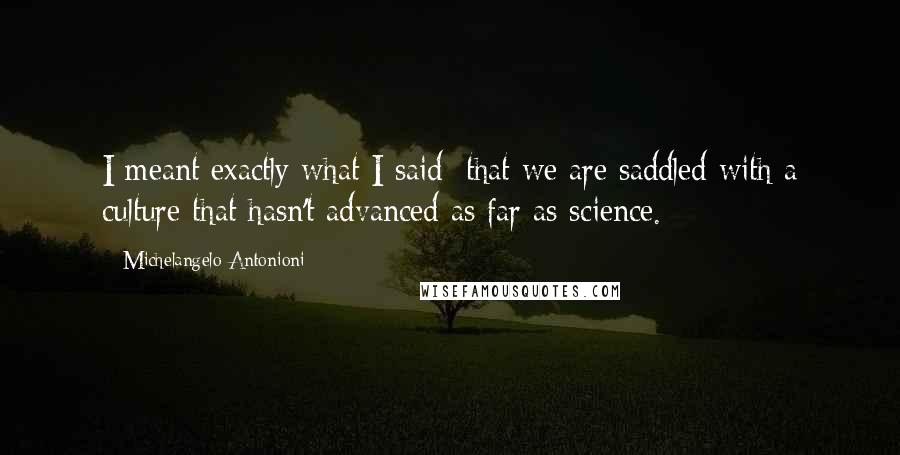 Michelangelo Antonioni Quotes: I meant exactly what I said: that we are saddled with a culture that hasn't advanced as far as science.