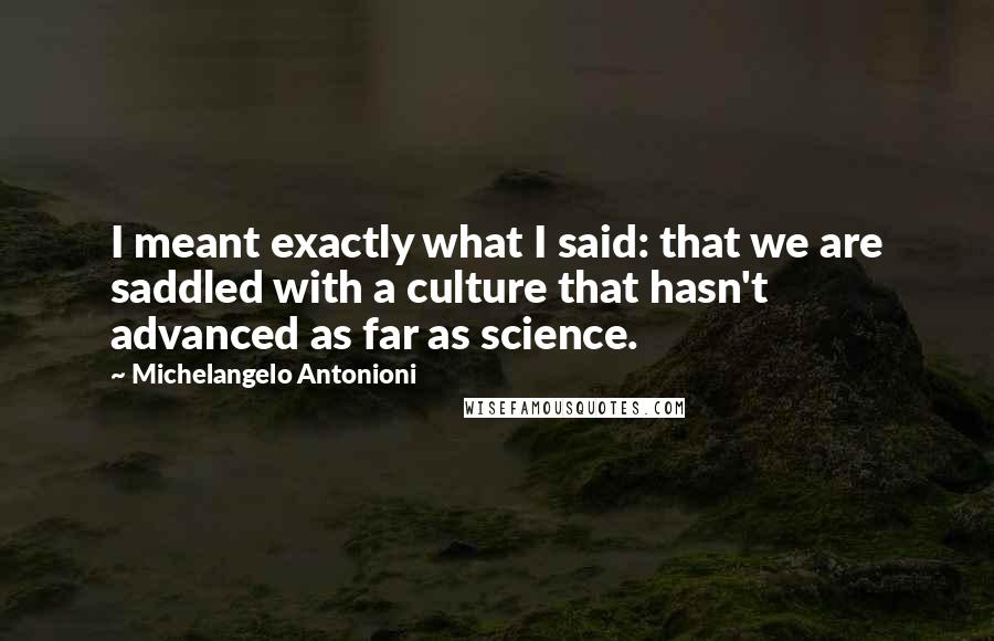 Michelangelo Antonioni Quotes: I meant exactly what I said: that we are saddled with a culture that hasn't advanced as far as science.