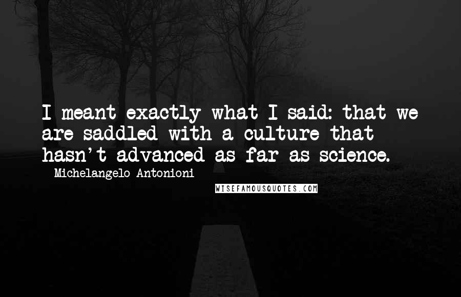 Michelangelo Antonioni Quotes: I meant exactly what I said: that we are saddled with a culture that hasn't advanced as far as science.