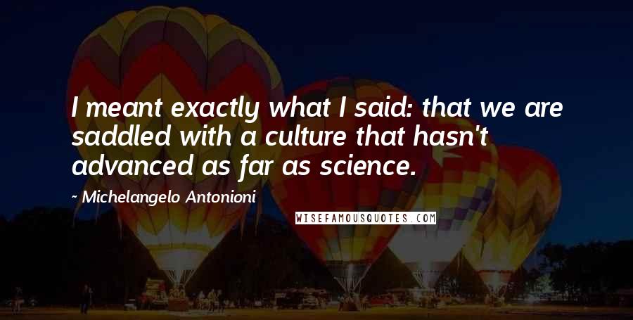 Michelangelo Antonioni Quotes: I meant exactly what I said: that we are saddled with a culture that hasn't advanced as far as science.