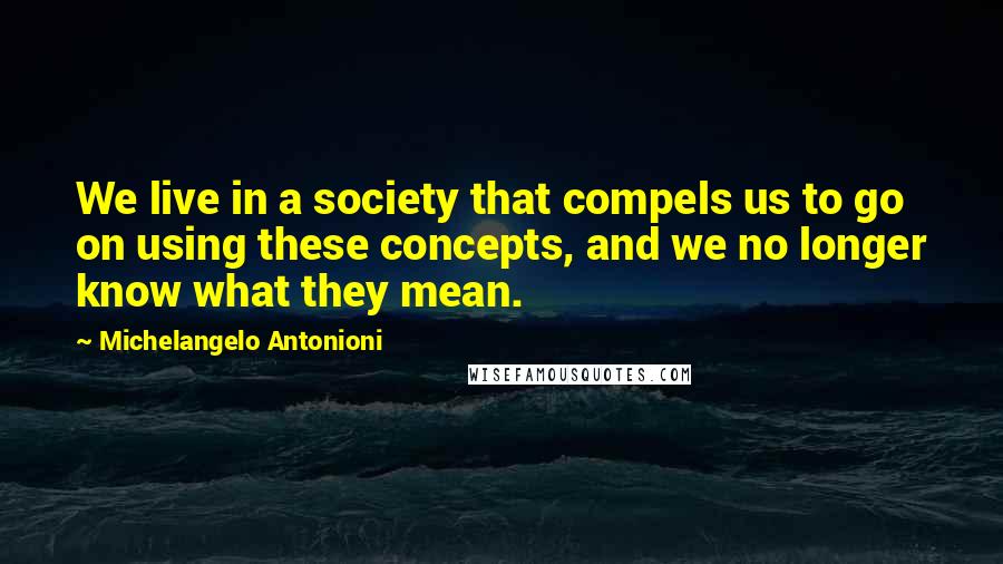 Michelangelo Antonioni Quotes: We live in a society that compels us to go on using these concepts, and we no longer know what they mean.