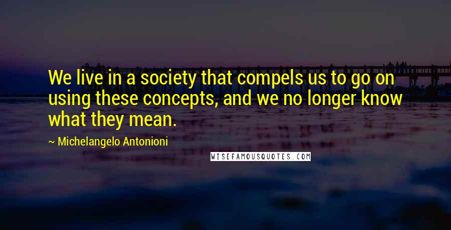 Michelangelo Antonioni Quotes: We live in a society that compels us to go on using these concepts, and we no longer know what they mean.
