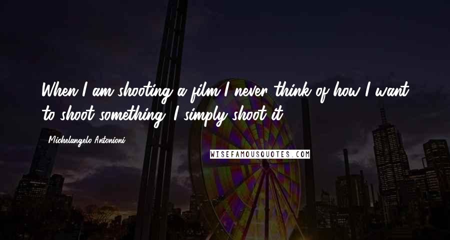 Michelangelo Antonioni Quotes: When I am shooting a film I never think of how I want to shoot something; I simply shoot it.