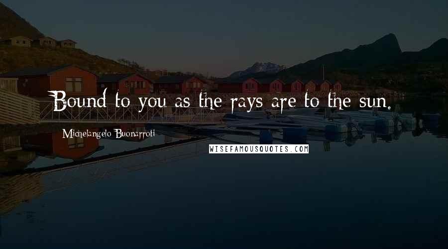 Michelangelo Buonarroti Quotes: Bound to you as the rays are to the sun.