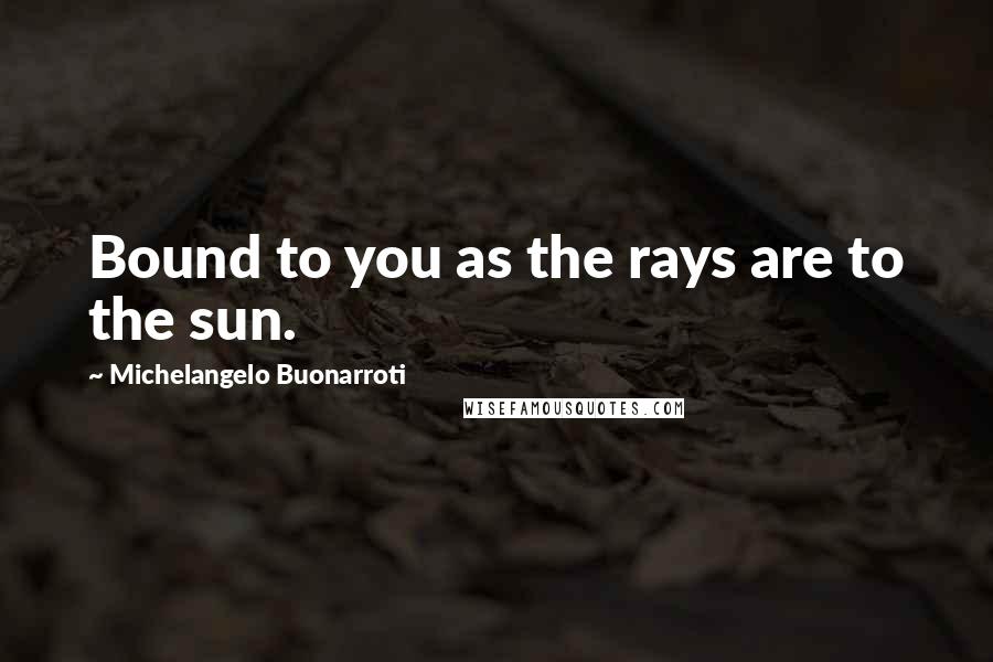 Michelangelo Buonarroti Quotes: Bound to you as the rays are to the sun.