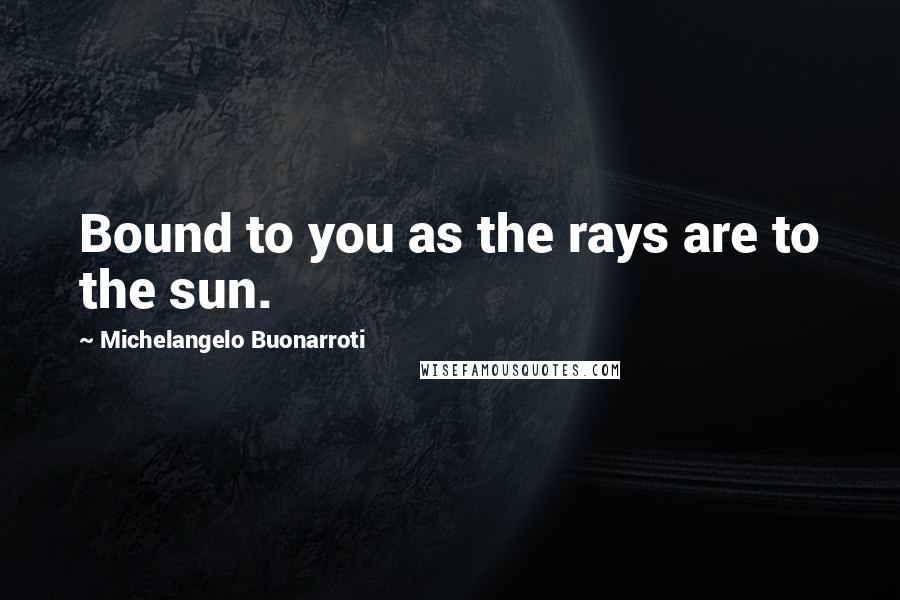 Michelangelo Buonarroti Quotes: Bound to you as the rays are to the sun.