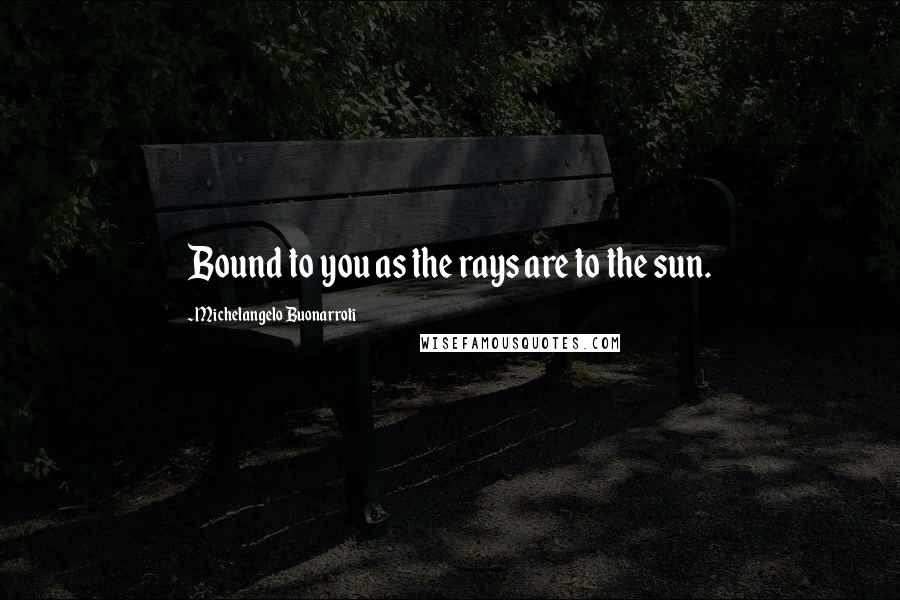 Michelangelo Buonarroti Quotes: Bound to you as the rays are to the sun.