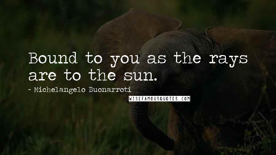 Michelangelo Buonarroti Quotes: Bound to you as the rays are to the sun.