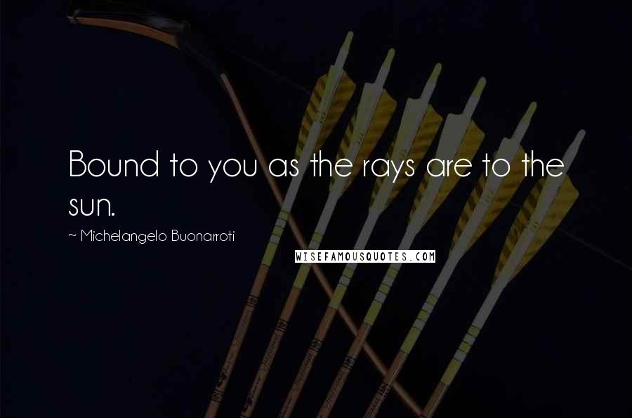 Michelangelo Buonarroti Quotes: Bound to you as the rays are to the sun.