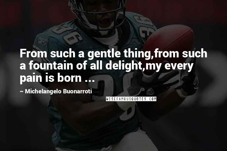 Michelangelo Buonarroti Quotes: From such a gentle thing,from such a fountain of all delight,my every pain is born ...