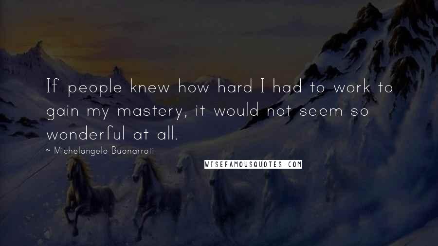 Michelangelo Buonarroti Quotes: If people knew how hard I had to work to gain my mastery, it would not seem so wonderful at all.