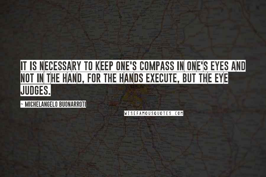 Michelangelo Buonarroti Quotes: It is necessary to keep one's compass in one's eyes and not in the hand, for the hands execute, but the eye judges.