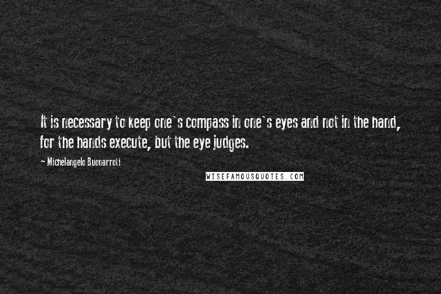 Michelangelo Buonarroti Quotes: It is necessary to keep one's compass in one's eyes and not in the hand, for the hands execute, but the eye judges.